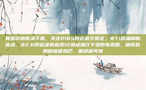 黄金价格震荡下跌,关注2165附近做空机会;WTI原油刷新高点,82.6附近谨慎追涨12部被强行下架的电视剧,杨紫赵丽颖杨幂热巴,哪部最可惜