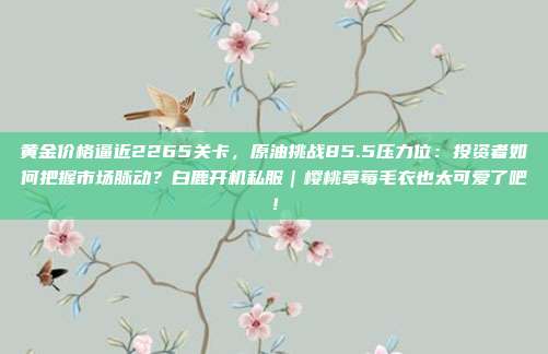黄金价格逼近2265关卡,原油挑战85.5压力位:投资者如何把握市场脉动?白鹿开机私服|樱桃草莓毛衣也太可爱了吧!
