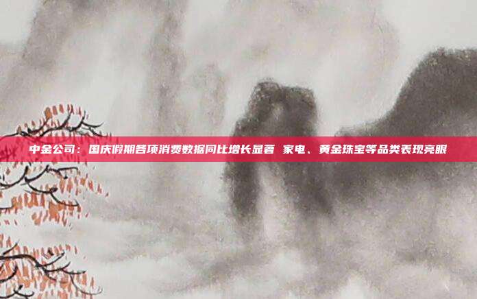 中金公司:国庆假期各项消费数据同比增长显著 家电、黄金珠宝等品类表现亮眼