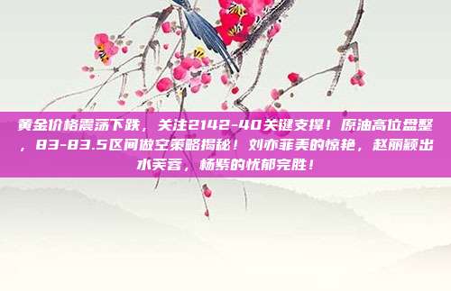 黄金价格震荡下跌,关注2142-40关键支撑!原油高位盘整,83-83.5区间做空策略揭秘!刘亦菲美的惊艳,赵丽颖出水芙蓉,杨紫的忧郁完胜!