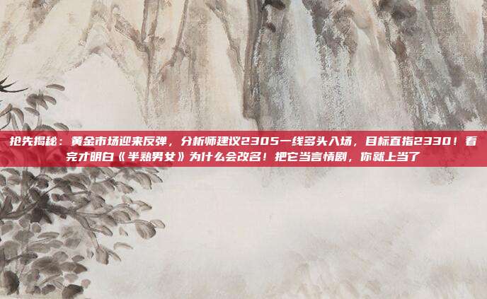 抢先揭秘:黄金市场迎来反弹,分析师建议2305一线多头入场,目标直指2330!看完才明白《半熟男女》为什么会改名!把它当言情剧,你就上当了