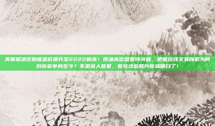 美联储决议助推金价飙升至2222新高!原油高位盘整待突破,把握短线交易良机为何刘亦菲单身至今?不是没人想娶,看完这些照片你就明白了!