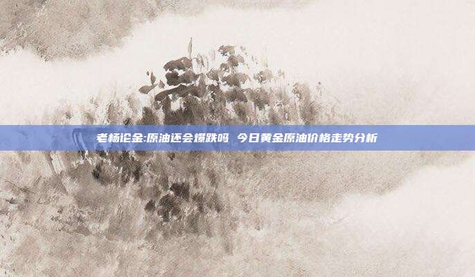 老杨论金:原油还会爆跌吗 今日黄金原油价格走势分析