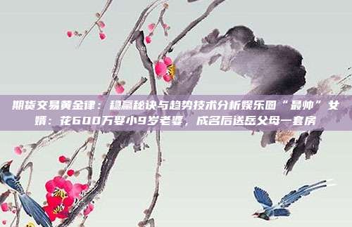 期货交易黄金律:稳赢秘诀与趋势技术分析娱乐圈“最帅”女婿:花600万娶小9岁老婆,成名后送岳父母一套房