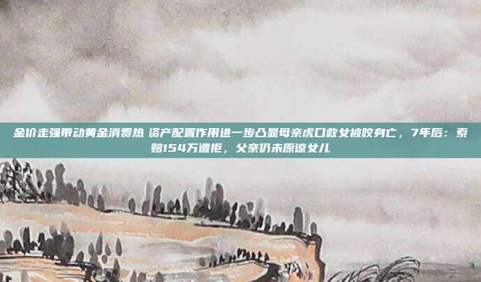 金价走强带动黄金消费热 资产配置作用进一步凸显母亲虎口救女被咬身亡,7年后:索赔154万遭拒,父亲仍未原谅女儿