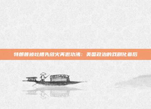 特朗普被吐槽先放火再邀功沸:美国政治的戏剧化幕后