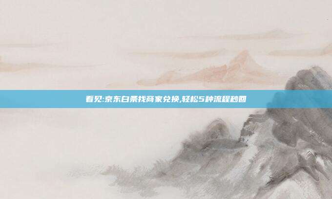 看见:京东白条找商家兑换,轻松5种流程秒回
