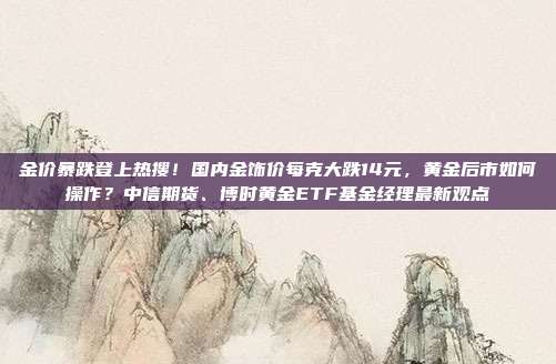 金价暴跌登上热搜!国内金饰价每克大跌14元,黄金后市如何操作?中信期货、博时黄金ETF基金经理最新观点