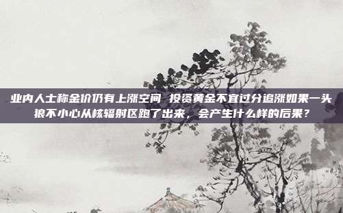 业内人士称金价仍有上涨空间 投资黄金不宜过分追涨如果一头狼不小心从核辐射区跑了出来,会产生什么样的后果?