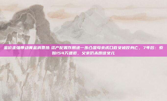 金价走强带动黄金消费热 资产配置作用进一步凸显母亲虎口救女被咬身亡,7年后:索赔154万遭拒,父亲仍未原谅女儿