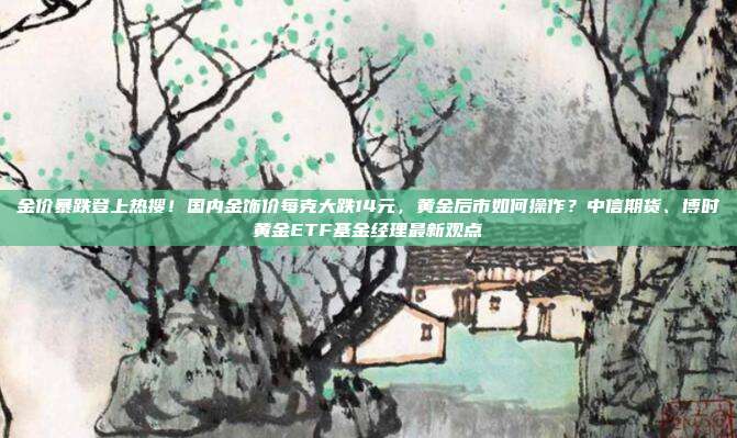 金价暴跌登上热搜!国内金饰价每克大跌14元,黄金后市如何操作?中信期货、博时黄金ETF基金经理最新观点