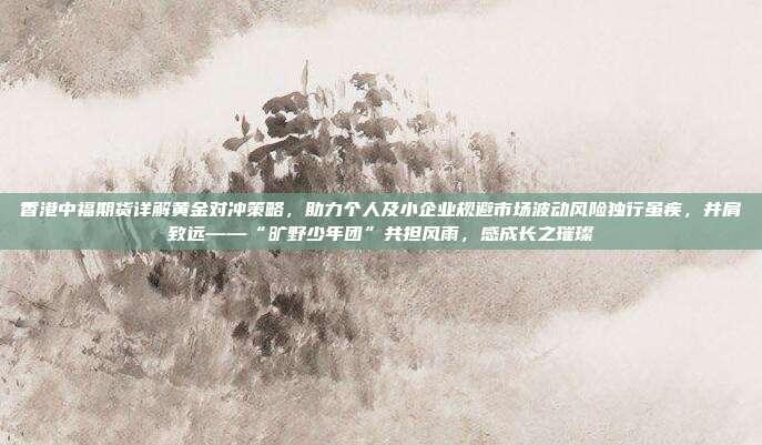 香港中福期货详解黄金对冲策略,助力个人及小企业规避市场波动风险独行虽疾,并肩致远——“旷野少年团”共担风雨,感成长之璀璨