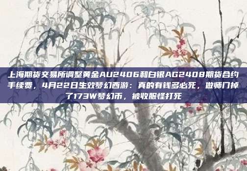 上海期货交易所调整黄金AU2406和白银AG2408期货合约手续费,4月22日生效梦幻西游:真的有钱多必死,做师门掉了173W梦幻币,被收服怪打死