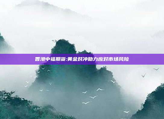 香港中福期货:黄金对冲助力应对市场风险