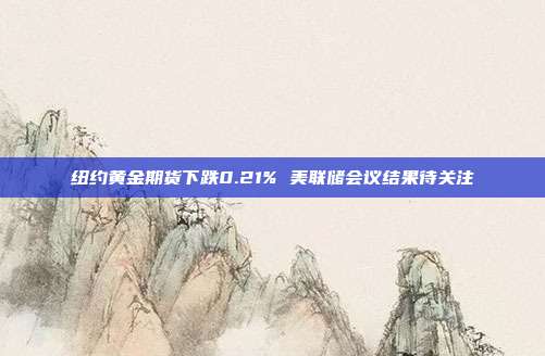 纽约黄金期货下跌0.21% 美联储会议结果待关注
