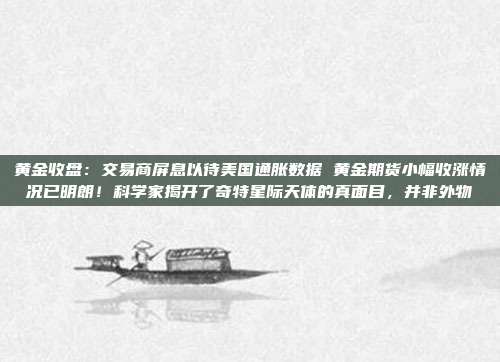 黄金收盘:交易商屏息以待美国通胀数据 黄金期货小幅收涨情况已明朗!科学家揭开了奇特星际天体的真面目,并非外物