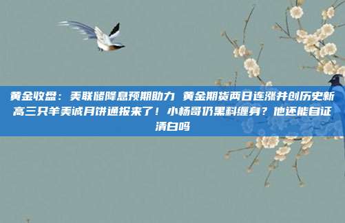 黄金收盘:美联储降息预期助力 黄金期货两日连涨并创历史新高三只羊美诚月饼通报来了!小杨哥仍黑料缠身?他还能自证清白吗