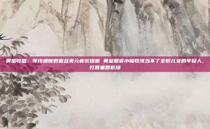 黄金收盘:等待通胀数据且美元疲软提振 黄金期货小幅收涨当不了全职儿女的年轻人,打算重回职场