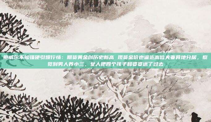 鲍威尔不够强硬引爆行情:期货黄金创历史新高 现货金价也逼近高位夫妻异地分居,察觉到男人养小三,女人把四个孩子和婆婆送了过去