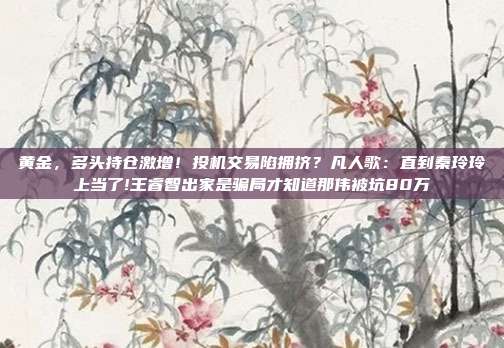 黄金,多头持仓激增!投机交易陷拥挤?凡人歌:直到秦玲玲上当了!王睿智出家是骗局才知道那伟被坑80万