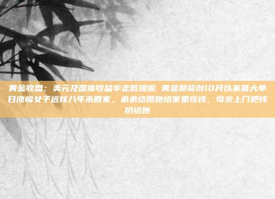 黄金收盘:美元及国债收益率走低提振 黄金期货创10月以来最大单日涨幅女子远嫁八年未回家,弟弟结婚她给家里寄钱,母亲上门把钱扔给她