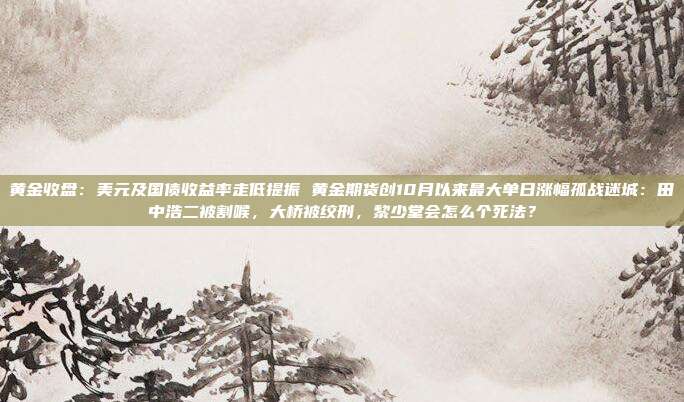 黄金收盘:美元及国债收益率走低提振 黄金期货创10月以来最大单日涨幅孤战迷城:田中浩二被割喉,大桥被绞刑,黎少堂会怎么个死法?