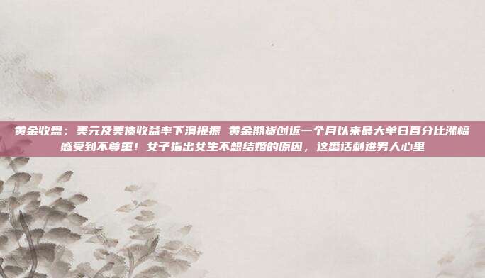 黄金收盘:美元及美债收益率下滑提振 黄金期货创近一个月以来最大单日百分比涨幅感受到不尊重!女子指出女生不想结婚的原因,这番话刺进男人心里