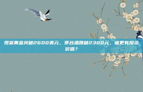 现货黄金突破2600美元,茅台酒跌破2300元,谁更有投资价值?