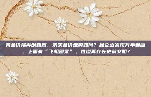 黄金价格再创新高,未来金价走势如何?昆仑山发现万年岩画,上面有“飞机图案”,难道真存在史前文明?
