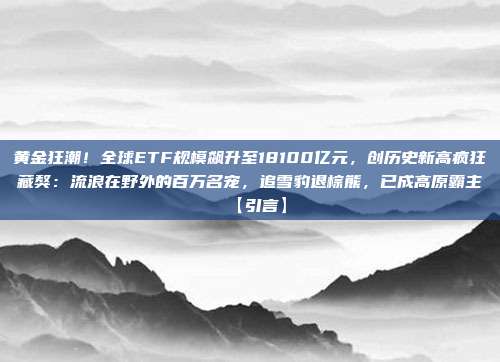 黄金狂潮!全球ETF规模飙升至18100亿元,创历史新高疯狂藏獒:流浪在野外的百万名宠,追雪豹退棕熊,已成高原霸主【引言】