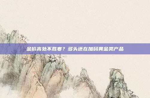 金价高处不胜寒?多头还在加码黄金类产品