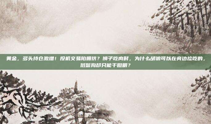 黄金,多头持仓激增!投机交易陷拥挤?狮子吃肉时,为什么胡狼可以在旁边捡吃的,斑鬣狗却只能干瞪眼?