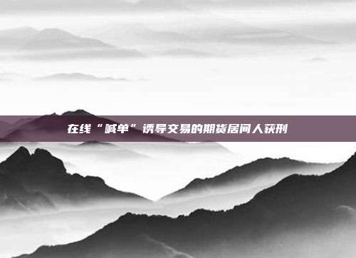 在线“喊单”诱导交易的期货居间人获刑