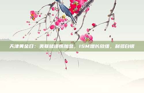 天津黄金日:美联储谨慎加息,ISM增长放缓,利多白银