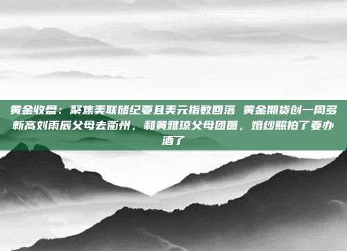 黄金收盘:聚焦美联储纪要且美元指数回落 黄金期货创一周多新高刘雨辰父母去衢州,和黄雅琼父母团圆,婚纱照拍了要办酒了