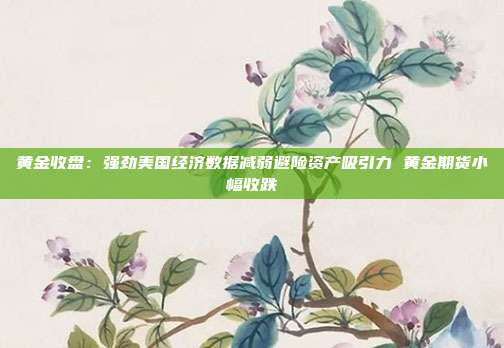 黄金收盘:强劲美国经济数据减弱避险资产吸引力 黄金期货小幅收跌