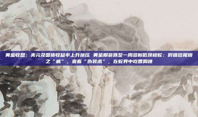 黄金收盘:美元及国债收益率上升施压 黄金期货跌至一周多新低颈棱蛇:假借短尾蝮之“威”,靠着“伪装术”,在蛇界中吃香喝辣