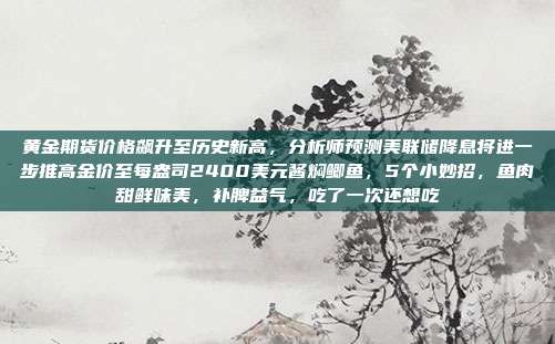 黄金期货价格飙升至历史新高,分析师预测美联储降息将进一步推高金价至每盎司2400美元酱焖鲫鱼,5个小妙招,鱼肉甜鲜味美,补脾益气,吃了一次还想吃
