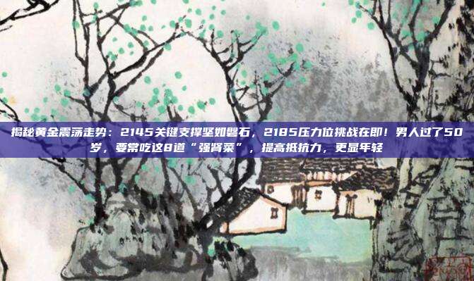 揭秘黄金震荡走势:2145关键支撑坚如磐石,2185压力位挑战在即!男人过了50岁,要常吃这8道“强肾菜”,提高抵抗力,更显年轻
