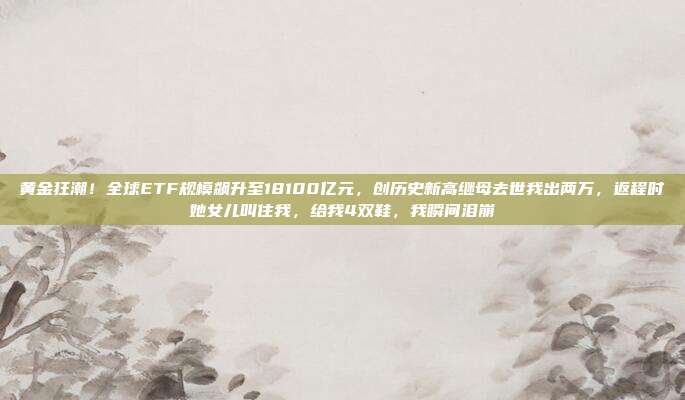 黄金狂潮!全球ETF规模飙升至18100亿元,创历史新高继母去世我出两万,返程时她女儿叫住我,给我4双鞋,我瞬间泪崩