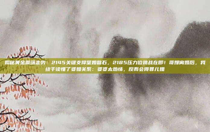 揭秘黄金震荡走势:2145关键支撑坚如磐石,2185压力位挑战在即!哥嫂离婚后,我终于读懂了婆媳关系:婆婆太热情,反而会得罪儿媳