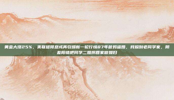 黄金大涨25%,美联储降息或再引爆新一轮行情87年爸妈逼婚,我躲到老同学家,阴差阳错把同学二姐拐回家做媳妇